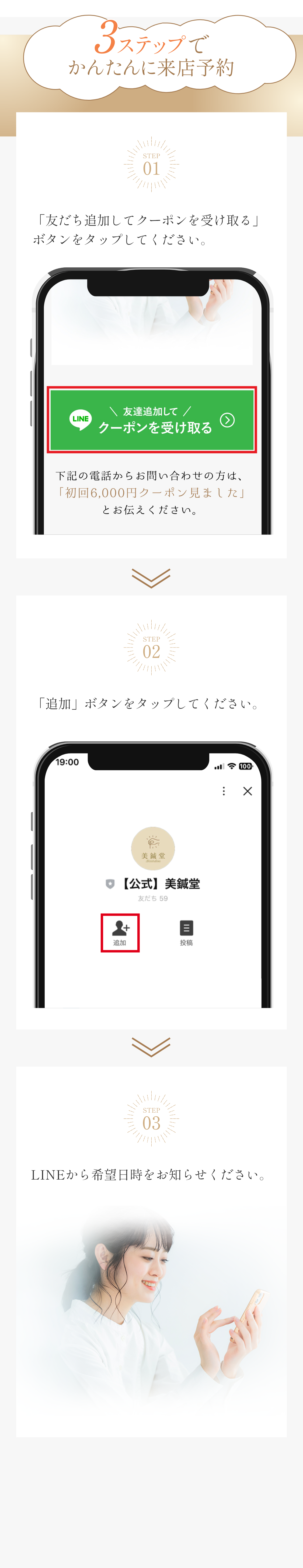 3ステップでかんたんに来店予約 STEP01 「友だち追加してクーポンを受け取る」ボタンをタップしてください。 STEP02 「追加」ボタンをタップしてください。STEP03 LINEで日程を選択してください。