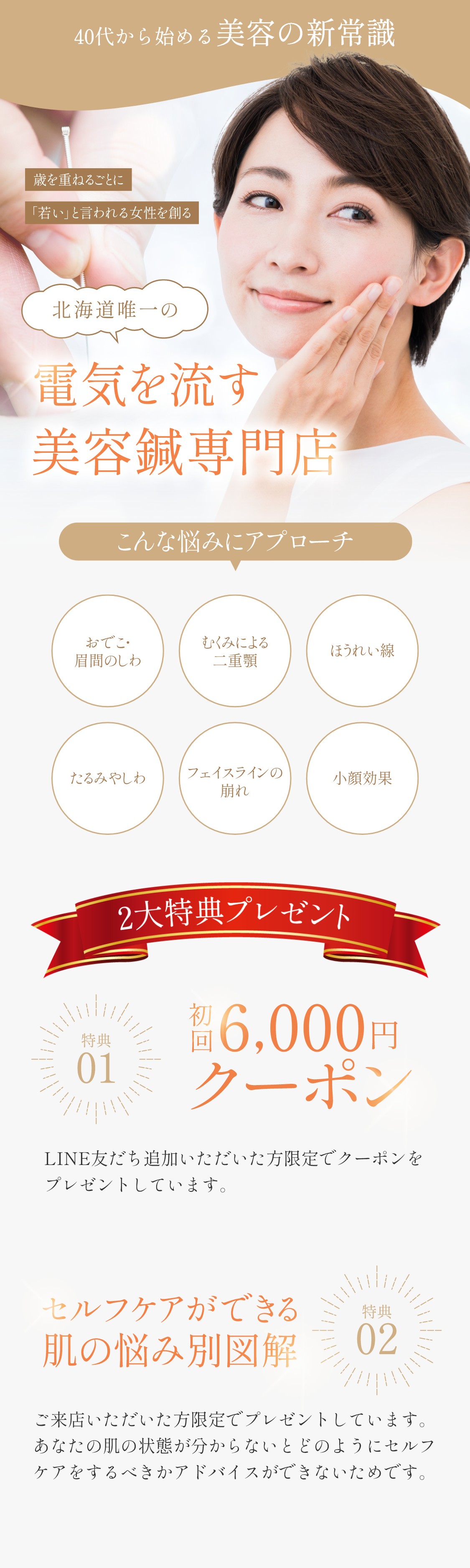 40代から始める美容の新常識 歳を重ねるごとに「若い」と言われる女性を創る 北海道唯一の『電気を流す』美容鍼専門店 こんな悩みにアプローチ おでこ・眉間のしわ むくみによる二重顎 ほうれい線 たるみやしわ フェイスラインの崩れ 小顔効果 2大特典プレゼント 特典01 初回6,000円クーポン LINE友だち追加いただいた方限定でクーポンをプレゼントしています。 特典02 セルフケアができる肌の悩み別図解 ご来店いただいた方限定でプレゼントしています。あなたの肌の状態が分からないとどのようにセルフケアをするべきかアドバイスができないためです。